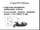 С другой стороны, когда атом распадается, срабатывает счётчик; по его сигналу молоток разбивает ампулу, и кот гибнет от яда.