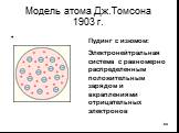 Модель атома Дж.Томсона 1903 г. Пудинг с изюмом: Электронейтральная система с равномерно распределенным положительным зарядом и вкраплениями отрицательных электронов