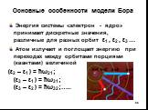 Основные особенности модели Бора. Энергия системы «электрон - ядро» принимает дискретные значения, различные для разных орбит ε1 , ε2 , ε3 … Атом излучает и поглощает энергию при переходах между орбитами порциями (квантами) величиной (ε2 – ε1 ) = ћω21; (ε3 – ε1 ) = ћω31; (ε3 – ε2 ) = ћω32;…..