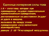 Единица измерения силы тока. 1 А – сила тока, которая при прохождении по двум параллельным прямолинейным проводникам, расположенным на расстоянии 1м друг от друга в вакууме, вызывала бы между этими проводниками силу магнитного взаимодействия, равную 2 ·10 -7Н на каждый метр длины.