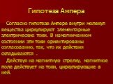 Гипотеза Ампера. Согласно гипотезе Ампере внутри молекул вещества циркулируют элементарные электрические токи. В намагниченном состоянии эти токи ориентированы согласованно, так, что их действия складываются . Действуя на магнитную стрелку, магнитное поле действует на токи, циркулирующие в ней.