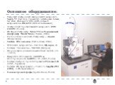 Основное оборудование: Растровый электронный сканирующий микроскоп- Supra 55 (Carl Zeiss, Германия) с детекторами InLense, SE, BSE, BSD and STEM и ЕDS системой микроанализа -INCA350 (Oxford Instruments) Электронный просвечивающий микроскоп- EMV 1000PC (Россия) ИК Фурье спектрометр Nexus 550 и Рамано