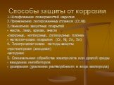 Способы защиты от коррозии. 1.Шлифование поверхностей изделия 2.Применение легированных сплавов (Сr,Ni) 3.Нанесение защитных покрытий - масла, лаки, краски, эмали -оксидные, нитридные, силицидные плёнки - металлические покрытия (Сr, Ni, Zn, Sn) 4. Электрохимические методы защиты -протекторная (анодн