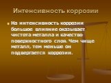 Интенсивность коррозии. На интенсивность коррозии большое влияние оказывает чистота металла и качество поверхностного слоя. Чем чище металл, тем меньше он подвергается коррозии.