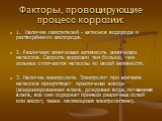 Факторы, провоцирующие процесс коррозии: 1. Наличие окислителей - катионов водорода и растворённого кислорода. 2. Различная химическая активность химических металлов. Скорость коррозии тем больше, чем сильнее отличаются металлы по своей активности. 3. Наличие электролита. Электролит при контакте мет