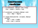 Химические свойства кислотных оксидов. С основаниями, образуя соль и воду: CO2 + 2KOH = K2CO3 + H2O 2. С основными оксидами, образуя соли: CO2 + MgO = MgCO3 3. С водой (большинство оксидов), образуя кислоты: SO3 + H2O = H2SO4 CrO3 + H2O = H2CrO4