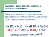 Гидролиз соли слабой кислоты и сильного основания. Проходит по аниону, при этом может образоваться слабая кислота или кислая соль. рН раствора увеличится. NaSO3 + H2O → NaHSO3 + NaОН SO32– + Н+ОН– → HSO3– + ОН– среда щелочная рН>7