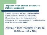Гидролиз соли слабой кислоты и слабого основания. Обычно проходит нацело с образованием слабой кислоты и слабого основания; рН раствора при этом незначительно отличается от 7 и определяется относительной силой кислоты и основания: Al2(SO3)3 + 6H2O  2Al(OH)3  + 3H2SO3 H2SO3 → H2O + SO2↑