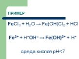 ПРИМЕР. FeCl3 + H2O → Fe(OH)Cl2 + HCl Fe3+ + Н+ОН– → Fe(OH)2+ + H+ среда кислая рН
