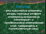 Металлы – это химические элементы, атомы которых отдают электроны внешнего (а некоторые – и предвнешнего) электронного слоя, превращаясь в положительные ионы.