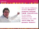 Суть миссии «Фаберлик» изложил президент и основатель Компании Faberlic -Алексей Нечаев. По его словам, предназначение Компании в том, чтобы «нести в Мир свет, развивать Человека».