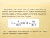 Эффективность использования товарных ресурсов определяется как отношение достигнутого эффекта к сумме ресурсов, затраченных на его получение. Причем в качестве эффекта хозяйственной деятельности может рассматриваться как товарооборот, так и прибыль. Формула для расчета эффективности в этом случае сл