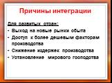 Причины интеграции. Для развитых стран: Выход на новые рынки сбыта Доступ к более дешевым факторам производства Снижение издержек производства Установление мирового господства