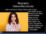 Biography Selena Mary Gomez. Selena was born in Texas, USA on July 22 1992. Her mother name is Mandy Kornet. She is actress a theater. Father name is Ricardo Gomez. When Selena was 5 years , his parents divorced. Mother and daughter moved to Los Angeles.
