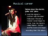 Musical career. Selena plays the electric. guitar and piano. In 2008 she signed a contract with the laber Hollywood Recods a musical career began to come true. Her band is called Selena Gomez and The Scene and began recording their first album.