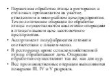 Первичная обработка птицы в ресторанах и столовых производится на участке, отведенном в мясо-рыбном цехе предприятия. Технологические операции по обработке птицы осуществляются аналогично операциям в птицегольевом цехе заготовочного предприятия. Ассортимент полуфабрикатов готовят в соответствии с пл