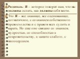 Родитель: Я – которое говорит нам, что мы должны делать, как должны себя вести. Это Я – все знающее, все оценивающее, догматичное, с сознанием собственного превосходства и с правом всех судить и карать. Но еще оно связано со знанием, мудростью, со способностью к покровительству, к защите слабого, с 