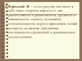 Взрослый: Я – голос разума, оно несет в себе такие стороны взрослого, как расчетливость и рационализм, трезвость и взвешенность оценок, понимание относительности норм и принципов, четкий контроль за своими действиями, осознанность стремлений и рациональное целеполагание.