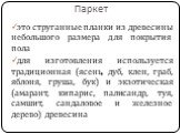 Паркет. это струганные планки из древесины небольшого размера для покрытия пола для изготовления используется традиционная (ясень, дуб, клен, граб, яблоня, груша, бук) и экзотическая (амарант, кипарис, палисандр, туя, самшит, сандаловое и железное дерево) древесина