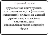 Щитовой паркет. двухслойная конструкция, состоящая из щита (толстого основания), плашек из ценной древесины, что на него наклеены, щит изготавливается из соснового бруса