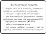 Эксплуатация паркета. ходить только в тапочках, исключить хождение на каблуках и «шпильках» не ходить в грязной уличной обуви для максимально длительной службы, соблюдать температуру в помещении (18-23 градуса) и влажность (45-60%) избегать попадания воды под ножки мебели, которые стоят на паркете, 