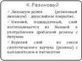 4. Резиновый. Линолеум-релин (резиновый линолеум) - двухслойное покрытие. Нижний, подкладочный, слой изготавливается из бывшей в употреблении дробленой резины с битумом. Верхний слой - из смеси синтетического каучука (резины) с наполнителем и пигментом