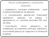 Расчет необходимого количества ламината. определить площадь помещения - одна сторона умножается на другую; к полученному результату (площади) прибавить процент на урезку, в зависимости от способа монтажа 5% или 10-15%; полученное число разделить на указанную, на упаковке площадь ламината, а итоговый