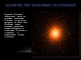 КОЛИЧЕСТВО ШАРОВЫХ СКОПЛЕНИЙ. В нашей Галактике обнаружено около 154 шаровых скоплений. Считают, что всего их, вероятно, не более 200. Особенно много шаровых скоплений можно наблюдать в созвездиях Стрельца и Скорпиона – в направлении центра Галактики.