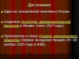 Достижения. Один из основателей генетики в России. Создатель Института экспериментальной биологии в Москве (лето 1917 года). Организатор и глава Русского евгенического общества (первое заседание прошло 19—20 ноября 1920 года в ИЭБ).