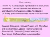 Население. Почти 70 % индийцев проживают в сельских регионах, за последние десятилетия миграция в большие города привела к резкому увеличению городского населения. Самые большие города Индии это Мумбаи (ранее Бомбей), Дели, Колката (ранее Калькутта), Ченнай (ранее Мадрас), Бангалор, Хайдарабад и Ахм