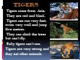 tigers. Tigers come from Asia. They are red and black. Tigers can run very fast, swim very well and jump five metres. They can climb the trees but can’t fly. Baby tigers can’t see. Tigers are very strong and they eat other animals.