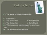 Tasks to the text. 1. The statue of liberty is situated in __________________ 2. It presents a __________ 3. The Statue has _________ in the right hand. 4. The Statue has _________ in the left hand. 5. This monument was presented to Americans as a _______. 6. The sculptor of the Statue is __________