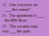 13. Can you meet me ___ the corner? 14. The apartment is ___ the fifth floor. 15. The security man was ___ the gate.