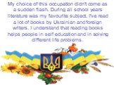 My choice of this occupation didn't come as a sudden flash. During all school years literature was my favourite subject. I've read a lot of books by Ukrainian and foreign writers. I understand that reading books helps people in self education and in solving different life problems.