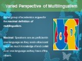 Some group of academics argues for the maximal definition of multilingualism. Maximal: Speakers are as proficient in one language as they are in others and have as much knowledge of and control over one language as they have of the others. Varied Perspective of Multilingualism