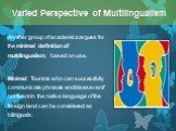 Another group of academics argues for the minimal definition of multilingualism, based on use. Minimal: Tourists who can successfully communicate phrases and ideas even if not fluent in the native language of the foreign land can be considered as bilinguals.