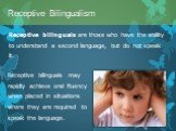 Receptive bilinguals are those who have the ability to understand a second language, but do not speak it. Receptive Bilingualism. Receptive bilinguals may rapidly achieve oral fluency when placed in situations where they are required to speak the language.