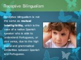 Receptive bilingualism is not the same as mutual intelligibility, which is the case of a native Spanish speaker who is able to understand Portuguese, or vice versa, due to the high lexical and grammatical similarities between Spanish and Portuguese.