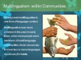 Widespread multilingualism is one form of language contact. Multilingualism was more common in the past. In early times, when most people were members of small language communities, it was necessary to know two or more languages necessary for trade. Multilingualism within Communities