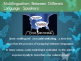 Some multilinguals use code-switching, a term that describes the process of 'swapping' between languages. In many cases, code-switching is motivated by the wish to express loyalty to more than one cultural group. Multilingualism Between Different Language Speakers
