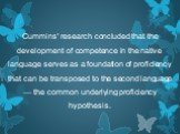 Cummins' research concluded that the development of competence in the native language serves as a foundation of proficiency that can be transposed to the second language — the common underlying proficiency hypothesis.