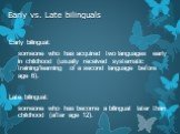Early vs. Late bilinguals. Early bilingual: someone who has acquired two languages early in childhood (usually received systematic training/learning of a second language before age 6). Late bilingual: someone who has become a bilingual later than childhood (after age 12).