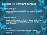 Balanced vs. Dominant bilinguals. Balanced bilingual: someone whose mastery of two languages is roughly equivalent. Dominant bilingual: someone with greater proficiency in one of his or her languages and uses it significantly more than the other language. Semilingual: someone with insufficient knowl