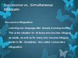 Successive vs. Simultaneous bilinguals. Successive bilingualism: Learning one language after already knowing another. This is the situation for all those who become bilingual as adults, as well as for many who became bilingual earlier in life. Sometimes also called consecutive bilingualism.