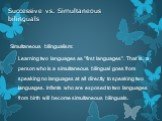 Simultaneous bilingualism: Learning two languages as "first languages". That is, a person who is a simultaneous bilingual goes from speaking no languages at all directly to speaking two languages. Infants who are exposed to two languages from birth will become simultaneous bilinguals.