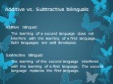 Additive vs. Subtractive bilinguals. Additive bilingual: The learning of a second language does not interfere with the learning of a first language. Both languages are well developed. Subtractive bilingual: The learning of the second language interferes with the learning of a first language. The sec