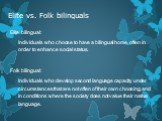 Elite vs. Folk bilinguals. Elite bilingual: Individuals who choose to have a bilingual home, often in order to enhance social status. Folk bilingual: Individuals who develop second language capacity under circumstances that are not often of their own choosing, and in conditions where the society doe