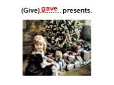 (Give)………. presents. gave