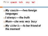 Fill in speak talk say tell. My cousin-----two foreign languages I always----the truth Mum---she was very busy My sister is----to her friend at the moment