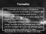 A tornado is a violent, dangerous, rotating column of air that is in contact with both the surface of the earth and a cumulonimbus cloud or, in rare cases, the base of a cumulus cloud. Tornadoes come in many shapes and sizes, but are typically in the form of a visible condensation funnel, whose narr
